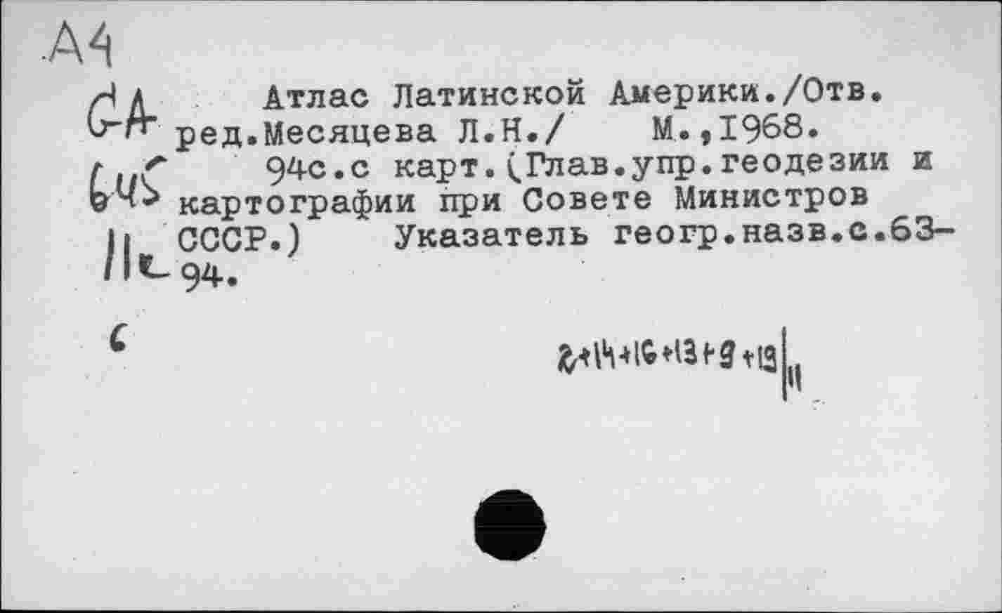 ﻿■A4
rl Л Атлас Латинской Америки./Отв.
Ь'П’ ред.Месяцева Л.Н./	М.,1968.
г {	94с.с карт.<Глав.упр.геодезии и
Gкартографии при Совете Министров
її СССР.) Указатель геогр.назв.с.63-
/1 С__ 94,
С

il